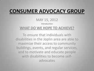 CONSUMER ADVOCACY GROUP
              MAY 15, 2012
                  Introduction

   WHAT DO WE HOPE TO ACHIEVE?
     To ensure that individuals with
 disabilities in the Joplin area are able to
   maximize their access to community
 buildings, events, and regular services,
   and to motivate and educate people
     with disabilities to become self-
                  advocates
 