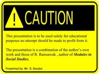 This presentation is to be used solely for educational  purposes no attempt should be made to profit from it. The presentation is a combination of the author’s own  work and information taken from R. Ramsawak’s Modules in Social Studies. Presented by: Mr. D. Gooden 