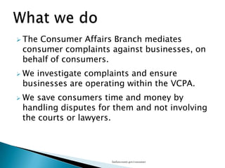 What we doThe Consumer Affairs Branch mediates consumer complaints against businesses, on behalf of consumers.