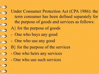 Under Consumer Protection Act (CPA 1986): the
term consumer has been defined separately for
the purpose of goods and services as follows:
A} for the purpose of goods
- One who buys any good
- One who use any good
B} for the purpose of the services
- One who heirs any services
- One who use such services
 