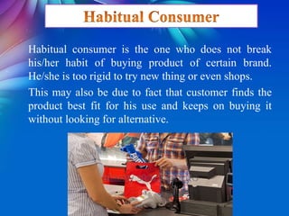 Habitual consumer is the one who does not break
his/her habit of buying product of certain brand.
He/she is too rigid to try new thing or even shops.
This may also be due to fact that customer finds the
product best fit for his use and keeps on buying it
without looking for alternative.
 