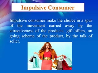 Impulsive consumer make the choice in a spur
of the movement carried away by the
attractiveness of the products, gift offers, on
going scheme of the product, by the talk of
seller.
 