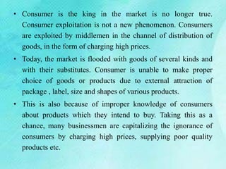 • Consumer is the king in the market is no longer true.
Consumer exploitation is not a new phenomenon. Consumers
are exploited by middlemen in the channel of distribution of
goods, in the form of charging high prices.
• Today, the market is flooded with goods of several kinds and
with their substitutes. Consumer is unable to make proper
choice of goods or products due to external attraction of
package , label, size and shapes of various products.
• This is also because of improper knowledge of consumers
about products which they intend to buy. Taking this as a
chance, many businessmen are capitalizing the ignorance of
consumers by charging high prices, supplying poor quality
products etc.
 