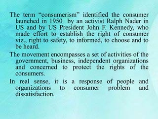 The term “consumerism” identified the consumer
launched in 1950 by an activist Ralph Nader in
US and by US President John F. Kennedy, who
made effort to establish the right of consumer
viz., right to safety, to informed, to choose and to
be heard.
The movement encompasses a set of activities of the
government, business, independent organizations
and concerned to protect the rights of the
consumers.
In real sense, it is a response of people and
organizations to consumer problem and
dissatisfaction.
 