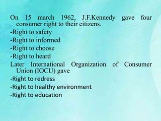 On 15 march 1962, J.F.Kennedy gave four
consumer right to their citizens.
-Right to safety
-Right to informed
-Right to choose
-Right to heard
Later International Organization of Consumer
Union (IOCU) gave
-Right to redress
-Right to healthy environment
-Right to education
 