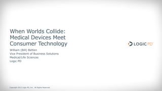 When Worlds Collide:
Medical Devices Meet
Consumer Technology
William (Bill) Betten
Vice President of Business Solutions
Medical/Life Sciences
Logic PD

1

Copyright 2013 Logic PD, Inc. All Rights Reserved.

 