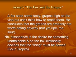 Aesop's "The Fox and the Grapes"
A fox sees some tasty, grapes high on the
vine but can't think how to reach them. He
concludes that the grapes are probably not
worth eating anyway (not yet ripe, too
sour).
Nb. dissonance in the desire for something
unattainable & so the fox irrationally
decides that the "thing" must be flawed
(Sour Grapes).
26
 