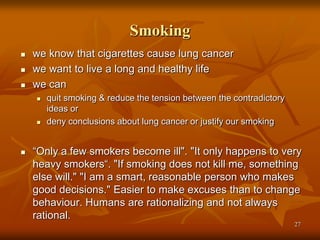 Smoking
 we know that cigarettes cause lung cancer
 we want to live a long and healthy life
 we can
 quit smoking & reduce the tension between the contradictory
ideas or
 deny conclusions about lung cancer or justify our smoking
 “Only a few smokers become ill". "It only happens to very
heavy smokers“. "If smoking does not kill me, something
else will." "I am a smart, reasonable person who makes
good decisions." Easier to make excuses than to change
behaviour. Humans are rationalizing and not always
rational.
27
 