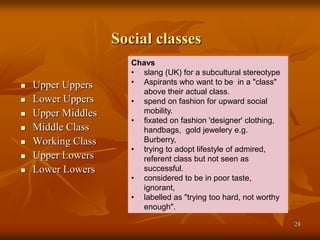 28
Social classes
 Upper Uppers
 Lower Uppers
 Upper Middles
 Middle Class
 Working Class
 Upper Lowers
 Lower Lowers
Chavs
• slang (UK) for a subcultural stereotype
• Aspirants who want to be in a "class"
above their actual class.
• spend on fashion for upward social
mobility.
• fixated on fashion 'designer' clothing,
handbags, gold jewelery e.g.
Burberry,
• trying to adopt lifestyle of admired,
referent class but not seen as
successful.
• considered to be in poor taste,
ignorant,
• labelled as "trying too hard, not worthy
enough".
 