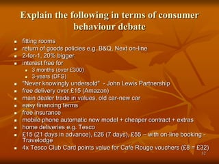 32
Explain the following in terms of consumer
behaviour debate
 fitting rooms
 return of goods policies e.g. B&Q, Next on-line
 2-for-1, 20% bigger
 interest free for
 3 months (over £300)
 3-years (DFS)
 "Never knowingly undersold" - John Lewis Partnership
 free delivery over £15 (Amazon)
 main dealer trade in values, old car-new car
 easy financing terms
 free insurance
 mobile phone automatic new model + cheaper contract + extras
 home deliveries e.g. Tesco
 £15 (21 days in advance), £26 (7 days), £55 – with on-line booking -
Travelodge
 4x Tesco Club Card points value for Cafe Rouge vouchers (£8 = £32)
 