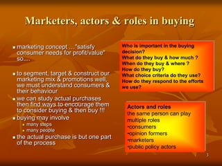 33
Marketers, actors & roles in buying
 marketing concept …"satisfy
consumer needs for profit/value"
so....
 to segment, target & construct our
marketing mix & promotions well,
we must understand consumers &
their behaviour
 we can study actual purchases
then find ways to encourage them
to consider buying & then buy !!!
 buying may involve
 many steps
 many people
 the actual purchase is but one part
of the process
Actors and roles
the same person can play
multiple roles
•consumers
•opinion formers
•marketers
•public policy actors
Who is important in the buying
decision?
What do they buy & how much ?
When do they buy & where ?
How do they buy?
What choice criteria do they use?
How do they respond to the efforts
we use?
 