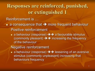 Responses are reinforced, punished,
or extinguished 1
Reinforcement is …
 a consequence that  more frequent behaviour
Positive reinforcement
 a behaviour (response)  a favourable stimulus
(commonly pleasant)  increasing the frequency
of the behaviour
Negative reinforcement
 a behaviour (response)  lessening of an aversive
stimulus (commonly unpleasant) increasing that
behaviours frequency
7
 