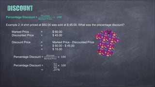 Percentage Discount =
��������
������ �����
× ���
Example 2: A shirt priced at $60.00 was sold at $ 45.00. What was the precentage discount?
Marked Price = $ 60.00
Discounted Price = $ 45.00
Discount Price = Marked Price - Discounted Price
= $ 60.00 - $ 45.00
= $ 15.00
Percentage Discount =
��������
������ �����
× 100
Percentage Discount =
$15
$60
× 100
= 25 %
 