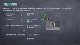 Example 3: During a Christmas sale, a television marked at $2000.00 and was offered a 20％ discount.
What was the final price of the television?
Marked Price = $ 2000.00
Discount = 20％
Discount =
20
100
× $2000.00
= $400.00
Final Price of Television = $ 2000.00 - $ 400.00
= $ 1600.00
OR
PERCENTAGE DECREASE =
(100−20)
100
× $2000.00
= $ 1600.00
 
