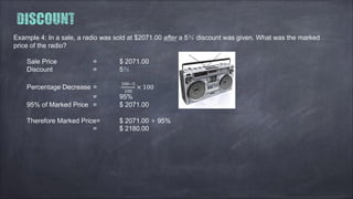 Example 4: In a sale, a radio was sold at $2071.00 after a 5％ discount was given. What was the marked
price of the radio?
Sale Price = $ 2071.00
Discount = 5％
Percentage Decrease =
100−5
100
× 100
= 95%
95% of Marked Price = $ 2071.00
Therefore Marked Price= $ 2071.00 ÷ 95%
= $ 2180.00
 