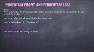 Recall :
Profit is defined as the amount gained by selling a product, which should be more than the cost
price of the product.
Loss occurs when you sell something for less than it cost.
Profit = Selling Price (SP) - Cost Price (CP)
Percentage Profit =
������
���� �����
× ���
Loss = Cost Price (CP) - Selling Price (SP)
Percentage Loss =
����
���� �����
× ���
 