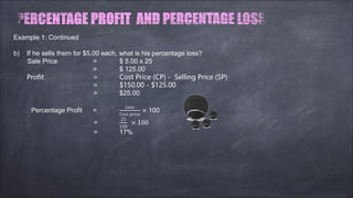 Example 1: Continued
b) If he sells them for $5.00 each, what is his percentage loss?
Sale Price = $ 5.00 x 25
= $ 125.00
Profit = Cost Price (CP) - Selling Price (SP)
= $150.00 - $125.00
= $25.00
Percentage Profit =
����
���� �����
× 100
=
25
150
× 100
= 17%
 