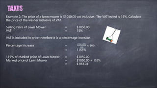 Example 2: The price of a lawn mower is $1050.00 vat inclusive. The VAT levied is 15%. Calculate
the price of the washer inclusive of VAT.
Selling Price of Lawn Mower = $1050.00
VAT = 15%
VAT is included in price therefore it is a percentage increase.
Percentage Increase =
(100+15)
100
× 100
= 1155%
115% of Marked price of Lawn Mower = $1050.00
Marked price of Lawn Mower = $1050.00 ÷ 115%
= $ 913.04
 