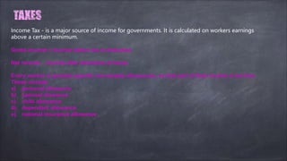 Income Tax - is a major source of income for governments. It is calculated on workers earnings
above a certain minimum.
Gross income = income before tax is deducted.
Net income - income after deduction of taxes.
Every worker is granted specific non-taxable allowances, so that part of their income is tax free.
These include:
a) personal allowance
b) spousal alowance
c) child allowance
d) dependant allowance
e) national insurance allowance
 