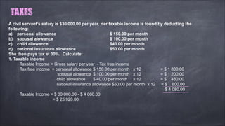 A civil servant’s salary is $30 000.00 per year. Her taxable income is found by deducting the
following:
a) personal allowance $ 150.00 per month
b) spousal alowance $ 100.00 per month
c) child allowance $40.00 per month
d) national insurance allowance $50.00 per month
She then pays tax at 30%. Calculate:
1. Taxable income
Taxable Income = Gross salary per year - Tax free income
Tax free income = personal allowance $ 150.00 per month x 12 = $ 1 800.00
spousal alowance $ 100.00 per month x 12 = $ 1 200.00
child allowance $ 40.00 per month x 12 = $ 480.00
national insurance allowance $50.00 per month x 12 = $ 600.00
$ 4 080.00
Taxable Income = $ 30 000.00 - $ 4 080.00
= $ 25 920.00
 