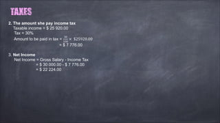 2. The amount she pay income tax
Taxable income = $ 25 920.00
Tax = 30%
Amount to be paid in tax =
30
100
× $25920.00
= $ 7 776.00
3. Net Income
Net Income = Gross Salary - Income Tax
= $ 30 000.00 - $ 7 776.00
= $ 22 224.00
 