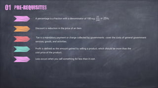 Discount is reduction in the price of an item
Tax is a mandatory payment or charge collected by governments cover the costs of general government
services, goods, and activities.
Profit is defined as the amount gained by selling a product, which should be more than the
cost price of the product.
A percentage is a fraction with a denominator of 100 e.g.
25
100
= 25%
Loss occurs when you sell something for less than it cost.
 