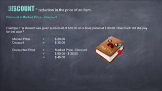reduction in the price of an item
Discount = Marked Price - Discount
Example 1: A student was given a discount of $35.00 on a book priced at $ 80.00. How much did she pay
for the book?
Marked Price = $ 80.00
Discount = $ 35.00
Discounted Price = Marked Price - Discount
= $ 80.00 - $ 35.00
= $ 45.00
 