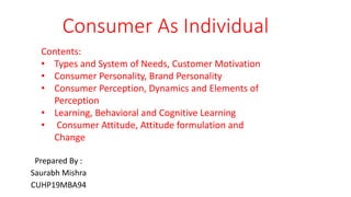 Consumer As Individual
Prepared By :
Saurabh Mishra
CUHP19MBA94
Contents:
• Types and System of Needs, Customer Motivation
• Consumer Personality, Brand Personality
• Consumer Perception, Dynamics and Elements of
Perception
• Learning, Behavioral and Cognitive Learning
• Consumer Attitude, Attitude formulation and
Change
 