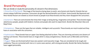 Brand Personality
We can divide or study the personality of a brand in five dimensions:
1 Sincerity of the brand: The image of the brand as being down to earth, very honest and cheerful. Brands that are
sincere always fulfill their promises. Consumers do get the desired benefits out of them. Some brands like Raymond and
Hero Honda Passion are viewed as sincere brand as people trust these brands and they never disappoint the consumers.
2 Excitement: There are some brands that show their image as being daring, imaginative and spirited. These brands target
adventurous people, people with hedonic motives and people who want to experiment. Brands like Mountain Dew and
Bajaj Pulsar
3 Competence : These are the types that are reliable, intelligent and successful. These brands are most trusted and they
have an association with the consumers.
4 Sophisticated: These brands have an upper class feeling attached to them. They are charming and every one dreams of
owning such brands. These brands have an image which is classy and glamorous. Brands such as Mercedes and Tommy
Hilfiger
5 Rugged: These are the brand which have very western and masculine image. They are considered to be tough and
outdoorsy. They are connected with men or in some cases women, with strong personality. Brands like Harley Davidson
have rugged personality.
 