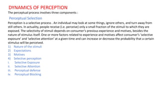 DYNAMICS OF PERCEPTION
The perceptual process involves three components :
Perceptual Selection
Perception is a selective process . An individual may look at some things, ignore others, and turn away from
still others. In actuality, people receive (i.e. perceive) only a small fraction of the stimuli to which they are
exposed. The selectivity of stimuli depends on consumer’s previous experience and motives, besides the
nature of stimulus itself. One or more factors related to experience and motives affect consumer’s ‘selective
exposure’ and ‘selective attention’ at a given time and can increase or decrease the probability that a certain
stimulus will be perceived.
1) Nature of the stimuli
2) Expectations
3) Motives
4) Selective perception
i. Selective Exposure
ii. Selective Attention
iii. Perceptual defense
iv. Perceptual Blocking
 