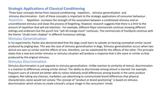 Strategic Applications of Classical Conditioning
Three basic concepts derive from classical conditioning: repetition , stimulus generalisation and
stimulus discrimination . Each of these concepts is important to the strategic applications of consumer behaviour .
Repetition - Repetition increases the strength of the association between a conditioned stimulus and an
unconditioned stimulus and slows the process of forgetting. However, research suggests that there is a limit to the
amount of repetition that will aid retention . For example, different Pepsi commercials continue showing different
settings and endorsers but the punch line “yeh dil mange more” continues. The commercials of FeviQuick continue with
the theme “chutki mein chipkae” in different humorous settings.
Stimulus Generalisation
In his experiments, Pavlov also demonstrated that the dogs could learn to salivate on hearing somewhat similar sound
produced by jingling keys. This was the case of stimulus generalisation in dogs. Stimulus generalisation occurs when two
stimuli are seen as similar and the effects of one, therefore, can be substituted for the effects of the other. This principle
states that a new but similar stimulus or stimulus situation will produce a response that is the same or similar as that
produced by the original stimulus.
Stimulus Discrimination
Stimulus discrimination is just opposite to stimulus generalisation. Unlike reaction to similarity of stimuli, discrimination
is a reaction to differences among similar stimuli. The ability to discriminate among stimuli is learned. For example,
frequent users of a brand are better able to notice relatively small differences among brands in the same product
category. Not taking any chances, marketers use advertising to communicate brand differences that physical
characteristics alone would not convey. The concept of “product or brand positioning” is based on stimulus
discrimination which strives to create a brand’s unique image in the consumers’ minds
 