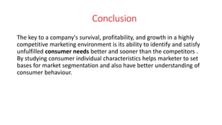 Conclusion
The key to a company's survival, profitability, and growth in a highly
competitive marketing environment is its ability to identify and satisfy
unfulfilled consumer needs better and sooner than the competitors .
By studying consumer individual characteristics helps marketer to set
bases for market segmentation and also have better understanding of
consumer behaviour.
 