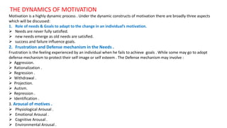 THE DYNAMICS OF MOTIVATION
Motivation is a highly dynamic process . Under the dynamic constructs of motivation there are broadly three aspects
which will be discussed:
1. Role of needs & Goals to adapt to the change in an individual’s motivation.
 Needs are never fully satisﬁed.
 new needs emerge as old needs are satisﬁed.
 success and failure inﬂuence goals.
2. Frustration and Defense mechanism in the Needs .
Frustration is the feeling experienced by an individual when he fails to achieve goals . While some may go to adopt
defense mechanism to protect their self image or self esteem . The Defense mechanism may involve :
 Aggression.
 Rationalization .
 Regression .
 Withdrawal .
 Projection.
 Autism.
 Repression .
 Identification .
3. Arousal of motives .
 Physiological Arousal .
 Emotional Arousal .
 Cognitive Arousal .
 Environmental Arousal .
 