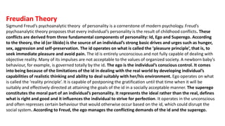 Freudian Theory
Sigmund Freud’s psychoanalytic theory of personality is a cornerstone of modern psychology. Freud’s
psychoanalytic theory proposes that every individual’s personality is the result of childhood conflicts. These
conflicts are derived from three fundamental components of personality: Id, Ego and Superego. According
to the theory, the id (or libido) is the source of an individual’s strong basic drives and urges such as hunger,
sex, aggression and self-preservation. The id operates on what is called the ‘pleasure principle’, that is, to
seek immediate pleasure and avoid pain. The id is entirely unconscious and not fully capable of dealing with
objective reality. Many of its impulses are not acceptable to the values of organized society. A newborn baby’s
behaviour, for example, is governed totally by the id. The ego is the individual’s conscious control. It comes
into being because of the limitations of the id in dealing with the real world by developing individual’s
capabilities of realistic thinking and ability to deal suitably with her/his environment. Ego operates on what
is called the ‘reality principle’. It is capable of postponing the gratification until that time when it will be
suitably and effectively directed at attaining the goals of the id in a socially acceptable manner. The superego
constitutes the moral part of an individual’s personality. It represents the ideal rather than the real, defines
what is right and good and it influences the individual to strive for perfection. It operates in the unconscious
and often represses certain behaviour that would otherwise occur based on the id, which could disrupt the
social system. According to Freud, the ego manages the conflicting demands of the id and the superego.
 