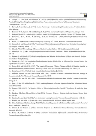 European Journal of Business and Management                                                                           www.iiste.org
ISSN 2222-1905 (Paper) ISSN 2222-2839 (Online)
Vol 4, No.13, 2012

4.    Asiegbu, I.F., Ubani, V.OJ, and Barinedum, M. (2011a), Toward Optimizing Service System Performance and Minimizing
Perceived Waiting Time: Using Queing Models”, African Focus: An International Journal of Human and Sustainable
Development, 6(1), 103-120.
5.    Baron, R.A. and Byrne, D. (1987), Social Psychology: Understanding Human Interaction, 5m edition, Boston:
Allyn & Bacon.
6.    Bearden, W.O., Ingram, T.N. and Laforge, R.W, (1995), Marketing Principles and Perspectives, Chicago: Irwin.
7.    Berkman, Harold, W., Lindquist Jay D., and Sirgy Joseph, M. (1996), Consumer behavior, Chicago: NTC Business Book.
8.    Berkowitz,     E.N.,    Kerin,     R.A Hartley,   S.W. and Rudelius, W.      (2000), Marketing, 6m Edition, Boston: Irwin
McGraw-Hill.
9.    Boone, I.E. and Kurtz, D.L. (2004), Contemporary Marketing, 11th Edition, Australia: Thomsom South-Western.
10. Celuch, K.G. and Slama, M. (1995), "Cognitive and Affective Components of Aab in a Low Motivation Processing Set,"
Psychology & Marketing, March,         123 - 33.
11. Chisnall, P.M. (1975), Marketing: A Behavioral Analysis, London: McGraw-Hill Book Company (UK) Limited.
12. Dabholkar, P.A. (1994), "Incorporating Choice into an Attitudinal Framework," Journal of consumer Research, June,
100 - 18.
13. Fishbein, A. and Aizen, I. (1975), Belief, Attitude Intention, and Behavior: An Introduction to Theory and Research, Reading,
MA: Addison Wesley Publishing.
14. Fishbein, M. (1983), "An Investigation of the Relationships between Beliefs About an object and the Attitude Toward that
object," Human Relations, (16), 233 - 40.
15. France, K.R. and Park, C.W. (1997), "The Impact of Programme Affective Valence and level of Cognitive Appraisal on
Advertisement Processing and Effectiveness", Journal of Current Issues and Research in Advertising, Fall, 1997, 1 - 21.
16. Frank, Rose, (1991), “If it Feels Good, It must be Ba”, Fortune, October, 21, 91-108.
17. Grossbart, Sanford, Gill Jim, and Laczniak Rues, (1987), “Influence of Brand Commitment and Claim Strategy on
Consumer Attitudes”, in Advances in Consumer Research, 14, 510-13.
18. Grossman, R.P. and Till, B.D.,(1998), "The Persistence of Classically conditioned Brand Attitudes," Journal of Advertising,
Spring, 23 -31.
19.   Hair. J. F. Bus, R.P. and Orfimau, D.J. (2000), marketing Research: A Practical Approach for the New Millennium, Boston:
Irwin McGraw-Hill.
20. Hauang, M.H. (1997), "Is Negative Affect in Advertising General or Specific?" Psychology & Marketing, May,
223 - 40.
21. Hawkins, D.I., Best, RJ., and Coney, KA (2001), Consumer Behavior: Building Marketing Strategy, Boston: Irwin
McGraw-Hill.
22. Hawkins, S.A. and Hoch, SJ. (1992), "Low-Involvement Learning," Journal of Consumer Research, September, 212 - 25.
23. Howard, J.A. and Sheth, IN. (1969), The Theory of Buyer Behavior, New York: John Wiley and Sons.
24. John, Madeline and Zinkhan, George M. (1991), Emotional Responses to a Professional Service Encounter” Journal of
Service Marketing 5, Spring 5-16.
25. Johnson, E. and Zinkhan, G. (1991),” Emotional Responses to a Professional Service Encounter,” Journal of Services
Marketing, 5(2), 5-15.
26. Kahle, L.R., Beatly, S.E, Homer, P. (1986), "Alternative Measurement Approaches to Consumer Values; The Journal of
Consumer Research, December, 406.



                                                               49
 