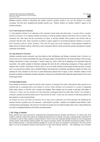 European Journal of Business and Management                                                                                  www.iiste.org
ISSN 2222-1905 (Paper) ISSN 2222-2839 (Online)
Vol 4, No.13, 2012

Marketers promise rewards in advertising and conduct extensive product testing to be sure the products are indeed
rewarding. Ads that stress straightforward product benefits (e.g., "Ribena children are healthy children") appeal to the
utilitarian function.


2.2.2 Value-Expressive Function
A value-expressive function is an expression of the consumer's central values and self-concept. A person forms a product
attitude not because of its objective benefits, but because of what the product expresses about him or her as a person. Thus,
consumers who value nature and the environment are likely to develop attitudes about products and activities that are
consistent with that value. These consumers are likely to express support for environment protection initiatives, to recycle,
and to purchase and use "green" products. This calls for green and social marketing. Value-expressive attitudes are
highly relevant to lifestyle analyses, which focus on how consumers cultivate a cluster of activities, interests, and opinions to express
a particular social identity.


22.3 Ego-Defensive Function
Attitudes sometimes protect consumers’ ego from threats to their self-identities and feelings of personal worth. Attitudes are
formed and used to protect and defend one's egos and images against external influences and internal feelings of short-coming.
Products that promise to help a man project a "macho" image (e.g., Stout or Rub may be appealing to his insecurities about his
masculinity. Also another example is Deodorant campaigns that stress the dire, embarrassing consequences of being caught with
underarm odor in public. Individuals would be likely to have favorable attitudes toward popular brands and styles of clothes
and to use personal care products such as dandruff shampoo and mouthwash. In marketing, ego-defensive attitudes are likely to be
operating for some consumers in such areas as social attractiveness, physical fears of injury, or harm. Therefore, markets of such
personal care products as deodorants, pomade, tooth-paste, or fruit juice, non-alcoholic drinks expect this attitude function to be at work
in their target market.


2.2.4 Knowledge Function
Some attitudes are formed as a result of a need for order, structure, or meaning. This need is often present when a person is in a
confused state or is presented with a new product or service. Some attitudes serve primarily as a means of organizing
beliefs about objects or activities such as brands and shopping. These attitudes may be accurate or inaccurate with respect to
"objective" reality, but the attitude will often determine subsequent behaviors rather than "reality". For example, a
consumer's attitude toward fruit drinks may be "they all taste the same". In this case, the consumer would likely purchase the
least expensive or most convenient brand.
An attitude can serve more than one function, but in many cases a particular one will be dominant. By identifying the
dormant function a product serves for consumers - what benefits it provides - marketers can emphasize these benefits in their
communications and packaging. Ads relevant to the function prompt more favorable thoughts about what is being offered and
can result in a heightened preference for both the ad and the product.


3. The Trilogy of Attitudes
Many scholars have been motivated to understand the relationship between attitudes and behavior. To achieve this, they
sought to construct models that capture the underlying dimensions of an attitude, focusing on specifying the composition of
an attitude in order to better explain or predict behavior. Some of the most important attitude models are: the tri-component
attitude model, multi-attribute attitude models, the trying-to-consumer model, and attitude-toward-the-ad models. Each of
these models provides a somewhat different perspective on how the parts are arranged or interrelated. The focus of this
paper is on the tri-component attitude model and how its link with consumer behavior. The underlying view of human
                                                                   41
 
