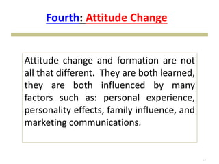 17
Attitude change and formation are not
all that different. They are both learned,
they are both influenced by many
factors such as: personal experience,
personality effects, family influence, and
marketing communications.
Fourth: Attitude Change
 