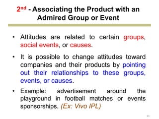 24
• Attitudes are related to certain groups,
social events, or causes.
• It is possible to change attitudes toward
companies and their products by pointing
out their relationships to these groups,
events, or causes.
• Example: advertisement around the
playground in football matches or events
sponsorships. (Ex: Vivo IPL)
2nd - Associating the Product with an
Admired Group or Event
 
