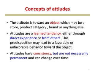 Concepts of attiudes
• The attitude is toward an object which may be a
store, product category , brand or anything else.
• Attitudes are a learned tendency, either through
direct experience or from others. This
predisposition may lead to a favorable or
unfavorable behavior toward the object.
• Attitudes have consistency, but are not necessarily
permanent and can change over time.
4
 