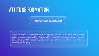 ATTITUDE FORMATION
HOW ATTITUDES ARE LEARNED
When we speak of the formation of an attitude, we refer to the shift from having no
attitude towards a given object (e.g. an MP3 player) to having some attitude towards it
(e.g. having an MP3 player is great when you want to listen to music while on a
treadmill at the gym).
 