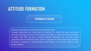 ATTITUDE FORMATION
PERSONALITY FACTORS
Personality also plays a critical role in attitude formation.
Example, individuals with a high need for cognition (i.e. those who crave information
and enjoy thinking) are likely to form positive attitudes in response to advertisements
or direct mail that are rich in product-related information. On the other hand,
consumers who are relatively low in need for cognition are more likely to form positive
attitudes in response to advertisements that feature an attractive model or well-
known celebrity.
 