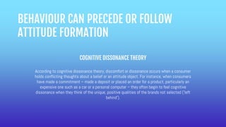 BEHAVIOUR CAN PRECEDE OR FOLLOW
ATTITUDE FORMATION
COGNITIVE DISSONANCE THEORY
According to cognitive dissonance theory, discomfort or dissonance occurs when a consumer
holds conflicting thoughts about a belief or an attitude object. For instance, when consumers
have made a commitment – made a deposit or placed an order for a product, particularly an
expensive one such as a car or a personal computer – they often begin to feel cognitive
dissonance when they think of the unique, positive qualities of the brands not selected (‘left
behind’).
 