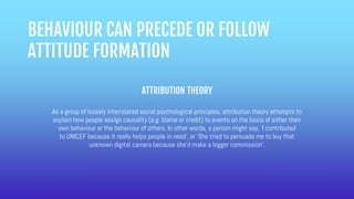 BEHAVIOUR CAN PRECEDE OR FOLLOW
ATTITUDE FORMATION
ATTRIBUTION THEORY
As a group of loosely interrelated social psychological principles, attribution theory attempts to
explain how people assign causality (e.g. blame or credit) to events on the basis of either their
own behaviour or the behaviour of others. In other words, a person might say, ‘I contributed
to UNICEF because it really helps people in need’, or ‘She tried to persuade me to buy that
unknown digital camera because she’d make a bigger commission’.
 