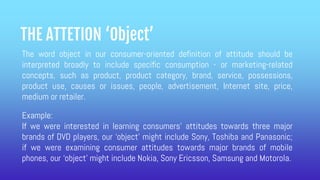 THE ATTETION ‘Object’
The word object in our consumer-oriented definition of attitude should be
interpreted broadly to include specific consumption - or marketing-related
concepts, such as product, product category, brand, service, possessions,
product use, causes or issues, people, advertisement, Internet site, price,
medium or retailer.
Example:
If we were interested in learning consumers’ attitudes towards three major
brands of DVD players, our ‘object’ might include Sony, Toshiba and Panasonic;
if we were examining consumer attitudes towards major brands of mobile
phones, our ‘object’ might include Nokia, Sony Ericsson, Samsung and Motorola.
 