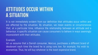 ATTITUDES OCCUR WITHIN
A SITUATION
It is not immediately evident from our definition that attitudes occur within and
are affected by the situation. By situation, we mean events or circumstances
that, at a particular time, influence the relationship between an attitude and a
behaviour. A specific situation can cause consumers to behave in ways seemingly
inconsistent with their attitudes.
Example:
let us assume that a Danish consumer, Marcus, purchases a different brand of
deodorant each time the brand he is using runs low. for example, his wish to
economise. Thus, he will buy whatever is the least expensive brand,
 