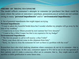 THEORY OF TRYING TO CONSUME
The model reflects consumer’s attempts to consume (or purchase) but there could be
cases where the action or outcomes ( purchase, possession,use,or action) are not certain
owing to many ‘personal impediments’ and/or ‘environmental impediments.’
A list of potential impediments that might impact on trying
Personal Impediments
-“I want to adorn this beautiful bridal dress but I wonder whether my pimples will go away by the
time of my wedding”
-“ I want to try to loose fifteen pounds by next summer but I love desserts”
- “ I want to buy a Mini Cooper but that is too expensive for my budget”
Environmental Impediments
-“ The first ten people to call in will receive a free T-shirt”
- “Sorry, your shoes did not come in this shipment from Italy”
- “Sorry, we have to close the restaurant for now as there is a problem with the oven”
Researchers have also tried studying situations where consumers do not try to consume—that is
failing to try to consume. In this case, consumers appear to 1) fail to see or are too ignorant of
their options; and (2) make a conscious effort not to consume; that is, they might seek to self-
sacrifice or defer gratification to some future time.
 