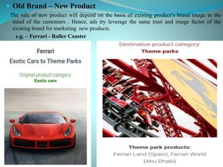  Old Brand – New Product
The sale of new product will depend on the basis of existing product’s brand image in the
mind of the customers . Hence, ads try leverage the same trust and image factor of the
existing brand for marketing new products.
e.g. – Ferrari - Roller Coaster
 