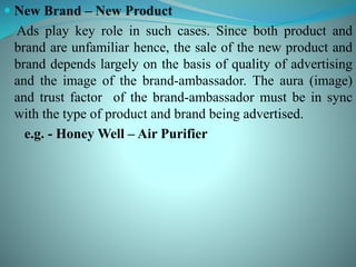  New Brand – New Product
Ads play key role in such cases. Since both product and
brand are unfamiliar hence, the sale of the new product and
brand depends largely on the basis of quality of advertising
and the image of the brand-ambassador. The aura (image)
and trust factor of the brand-ambassador must be in sync
with the type of product and brand being advertised.
e.g. - Honey Well – Air Purifier
 