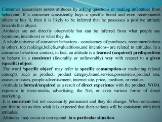 Consumer researchers assess attitudes by asking questions or making inferences from
behaviour. If a consumer consistently buys a specific brand and even recommends
others to buy it, then it is likely to be inferred that he possesses a positive attitude
towards that object.
.Attitudes are not directly observable but can be inferred from what people say
(opinions, intentions) or what they do.
.A whole universe of consumer behaviors—consistency of purchases, recommendations
to others, top rankings,beliefs,evaluatitions,and intentions– are related to attitudes. In a
consumer behaviour context, in fact, an attitude is a learned (acquired) predisposition
to behave in a consistent (favorably or unfavorably) way with respect to a given
(specific) object.
.The word ‘specific object’ may refer to specific consumption-or marketing related
concepts, such as product, product categoy,brand,service,possessions,product use,
causes or issues, people advertisement, internet site, price, medium, or retailer.
-Attitude is formed/acquired as a result of direct experience with the product, WOM,
exposure to mass-media, advertising, the Net, or even various forms of direct
marketing.
.It is consistent but not necessarily permanent and they do change. When consumers
are free to act as they wish it is expected that their actions will be consistent with their
attitudes.
.Attitudes may occur or correspond to a particular situation.
 