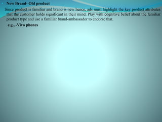 • New Brand- Old product
Since product is familiar and brand is new hence, ads must highlight the key product attributes
that the customer holds significant in their mind. Play with cognitive belief about the familiar
product type and use a familiar brand-ambassador to endorse that.
e.g., -Vivo phones
 